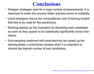 Conclusions
• Wrapper strategies asks for a huge number of assessments. It is
important to make this process faster and less prone to instability.
• Local strategies reduce the computational cost of training models
that has to be used for few predictions.
• Ranking speeds up the evaluation by discarding bad candidates
as soon as they appear to be statistically signiﬁcantly worse than
others.
• Sub-sampling combined with local learning can speed up the
training phase in preliminary phases when it is important to
discard the highest number of bad candidates.
Combining Lazy Learning, Racing and Subsamplingfor Effective Feature Selection – p. 22/2
 