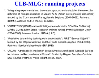 ULB-MLG: running projects
1. "Integrating experimental and theoretical approaches to decipher the molecular
networks of nitrogen utilisation in yeast": ARC (Action de Recherche Concertée)
funded by the Communauté Fran ˛Açaise de Belgique (2004-2009). Partners:
IBMM (Gosselies and La Plaine), CENOLI.
2. "COMP2
SYS" (COMPutational intelligence methods for COMPlex SYStems)
MARIE CURIE Early Stage Research Training funded by the European Union
(2004-2008). Main contractor: IRIDIA (ULB).
3. "Predictive data mining techniques in anaesthesia": FIRST Europe Objectif 1
funded by the Région wallonne and the Fonds Social Européen (2004-2009).
Partners: Service d’anesthesie (ERASME).
4. "AIDAR - Adressage et Indexation de Documents Multimédias Assistés par des
techniques de Reconnaissance Vocale": funded by Région Bruxelles-Capitale
(2004-2006). Partners: Voice Insight, RTBF, Titan.
Combining Lazy Learning, Racing and Subsamplingfor Effective Feature Selection – p. 24/2
 