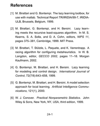 References
[1] M. Birattari and G. Bontempi. The lazy learning toolbox, for
use with matlab. Technical Report TR/IRIDIA/99-7, IRIDIA-
ULB, Brussels, Belgium, 1999.
[2] M. Birattari, G. Bontempi, and H. Bersini. Lazy learn-
ing meets the recursive least-squares algorithm. In M. S.
Kearns, S. A. Solla, and D. A. Cohn, editors, NIPS 11,
pages 375–381, Cambridge, 1999. MIT Press.
[3] M. Birattari, T. Stützle, L. Paquete, and K. Varrentrapp. A
racing algorithm for conﬁguring metaheuristics. In W. B.
Langdon, editor, GECCO 2002, pages 11–18. Morgan
Kaufmann, 2002.
[4] G. Bontempi, M. Birattari, and H. Bersini. Lazy learning
for modeling and control design. International Journal of
Control, 72(7/8):643–658, 1999.
[5] G. Bontempi, M. Birattari, and H. Bersini. A model selection
approach for local learning. Artiﬁcial Intelligence Commu-
nications, 121(1), 2000.
[6] W. J. Conover. Practical Nonparametric Statistics. John
Wiley & Sons, New York, NY, USA, third edition, 1999.
24-1
 