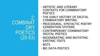 2:
COMBINAT
ORY
POETICS
(20-53)
• ARTISTIC AND LITERARY
CONTEXTS FOR COMBINATORY
POETICS
• THE EARLY HISTORY OF DIGITAL
COMBINATORY WRITING
• PROCEDURAL, SYNTACTIC POETRY
GENERATION SYSTEMS
• CONTEMPORARY COMBINATORY
DIGITAL POETICS
• REGENERATING AND MUTATING
EXISTING TEXTS
• BOTS
• BIG DATA POETICS
 