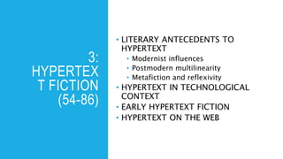 3:
HYPERTEX
T FICTION
(54-86)
• LITERARY ANTECEDENTS TO
HYPERTEXT
• Modernist influences
• Postmodern multilinearity
• Metafiction and reflexivity
• HYPERTEXT IN TECHNOLOGICAL
CONTEXT
• EARLY HYPERTEXT FICTION
• HYPERTEXT ON THE WEB
 