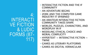 4:
INTERACTI
VE FICTION
& LUDIC
FORMS (87-
117)
• INTERACTIVE FICTION AND THE IF
COMMUNITY
• AN ADVENTURE BEGINS
• ZORK AND THE COMPUTER GAME
INDUSTRY IT SPAWNED
• AN AMATEUR INTERACTIVE FICTION
COMMUNITY TAKES SHAPE
• WORLDS, PUZZLES, CHARACTERS, AND
WORDPLAY IN IF
• MODELING ETHICAL CHOICE AND
MORAL COMPLICITY
• HYPERTEXT + INTERACTIVE FICTION =
TWINE
• GAMES AS LITERARY PLATFORMS
• GAMES AS DIGITAL VERNACULAR
 