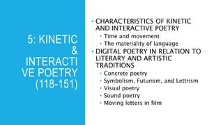 5: KINETIC
&
INTERACTI
VE POETRY
(118-151)
• CHARACTERISTICS OF KINETIC
AND INTERACTIVE POETRY
• Time and movement
• The materiality of language
• DIGITAL POETRY IN RELATION TO
LITERARY AND ARTISTIC
TRADITIONS
• Concrete poetry
• Symbolism, Futurism, and Lettrism
• Visual poetry
• Sound poetry
• Moving letters in film
 
