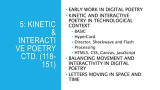 5: KINETIC
&
INTERACTI
VE POETRY
CTD. (118-
151)
• EARLY WORK IN DIGITAL POETRY
• KINETIC AND INTERACTIVE
POETRY IN TECHNOLOGICAL
CONTEXT
• BASIC
• HyperCard
• Director, Shockwave and Flash
• Processing
• HTML5, CSS, Canvas, JavaScript
• BALANCING MOVEMENT AND
INTERACTIVITY IN DIGITAL
POETRY
• LETTERS MOVING IN SPACE AND
TIME
 