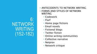 6:
NETWORK
WRITING
(152-182)
• ANTECEDENTS TO NETWORK WRITING
• FORMS AND STYLES OF NETWORK
WRITING
• Codework
• Flarf
• Home page fictions
• Email novels
• Fictional blogs
• Twitter fiction
• Online writing communities
• Collective narrative
• Netprov
• Network critique
 