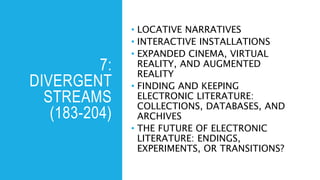 7:
DIVERGENT
STREAMS
(183-204)
• LOCATIVE NARRATIVES
• INTERACTIVE INSTALLATIONS
• EXPANDED CINEMA, VIRTUAL
REALITY, AND AUGMENTED
REALITY
• FINDING AND KEEPING
ELECTRONIC LITERATURE:
COLLECTIONS, DATABASES, AND
ARCHIVES
• THE FUTURE OF ELECTRONIC
LITERATURE: ENDINGS,
EXPERIMENTS, OR TRANSITIONS?
 