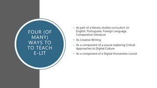 FOUR (OF
MANY)
WAYS TO
TO TEACH
E-LIT
• As part of a literary studies curriculum (in
English, Portuguese, Foreign Language,
Comparative Literature
• As Creative Writing
• As a component of a course exploring Critical
Approaches to Digital Culture
• As a component of a Digital Humanities course
 