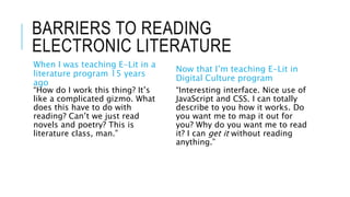 BARRIERS TO READING
ELECTRONIC LITERATURE
When I was teaching E-Lit in a
literature program 15 years
ago
“How do I work this thing? It’s
like a complicated gizmo. What
does this have to do with
reading? Can’t we just read
novels and poetry? This is
literature class, man.”
Now that I’m teaching E-Lit in
Digital Culture program
“Interesting interface. Nice use of
JavaScript and CSS. I can totally
describe to you how it works. Do
you want me to map it out for
you? Why do you want me to read
it? I can get it without reading
anything.”
 
