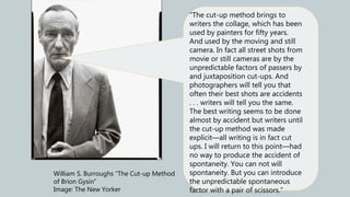 William S. Burroughs “The Cut-up Method
of Brion Gysin”
Image: The New Yorker
“The cut-up method brings to
writers the collage, which has been
used by painters for fifty years.
And used by the moving and still
camera. In fact all street shots from
movie or still cameras are by the
unpredictable factors of passers by
and juxtaposition cut-ups. And
photographers will tell you that
often their best shots are accidents
. . . writers will tell you the same.
The best writing seems to be done
almost by accident but writers until
the cut-up method was made
explicit—all writing is in fact cut
ups. I will return to this point—had
no way to produce the accident of
spontaneity. You can not will
spontaneity. But you can introduce
the unpredictable spontaneous
factor with a pair of scissors.”
 