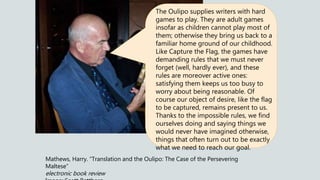 Mathews, Harry. “Translation and the Oulipo: The Case of the Persevering
Maltese”
electronic book review
The Oulipo supplies writers with hard
games to play. They are adult games
insofar as children cannot play most of
them; otherwise they bring us back to a
familiar home ground of our childhood.
Like Capture the Flag, the games have
demanding rules that we must never
forget (well, hardly ever), and these
rules are moreover active ones:
satisfying them keeps us too busy to
worry about being reasonable. Of
course our object of desire, like the flag
to be captured, remains present to us.
Thanks to the impossible rules, we find
ourselves doing and saying things we
would never have imagined otherwise,
things that often turn out to be exactly
what we need to reach our goal.
 