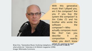 Brian Eno, “Generative Music: Evolving metaphors, in my opinion, is exactly
what artists do.” Interview in In Motion magazine (1996).
Image: Wikimedia Commons
With this generative
music that I played you,
am I the composer? Are
you if you buy the
system the composer? Is
Jim Coles (?) and his
brother who wrote the
software the
composer?—Who
actually composes music
like this? Can you
describe it as
composition exactly
when you don't know
what it's going to be?
 