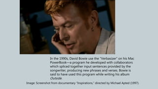 In the 1990s, David Bowie use the “Verbasizer” on his Mac
PowerBook—a program he developed with collaborators
which spliced together input sentences provided by the
songwriter, producing new phrases and verses. Bowie is
said to have used this program while writing his album
Outside.
Image: Screenshot from documentary “Inspirations,” directed by Michael Apted (1997).
 