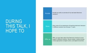 DURING
THIS TALK, I
HOPE TO
Provide you with an overview of my new book Electronic
Literature
Provide
Share some of my experiences of teaching electronic literature
in different contexts over the past 17 years.
Share
Offer up some ideas about how Electronic Literature can be
taught in different contexts: literary studies, creative writing,
critical approaches to digital culture, and digital humanities.
Offer up
 