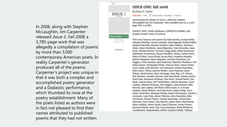 In 2008, along with Stephen
McLaughlin, Jim Carpenter
released Issue 1: Fall 2008, a
3,785-page work that was
allegedly a compilation of poems
by more than 3,000
contemporary American poets. In
reality Carpenter’s generator
produced all of the poems.
Carpenter’s project was unique in
that it was both a complex and
accomplished poetry generator
and a Dadaistic performance,
which thumbed its nose at the
poetry establishment. Many of
the poets listed as authors were
in fact not pleased to find their
names attributed to published
poems that they had not written.
 
