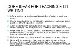CORE IDEAS FOR TEACHING E-LIT
WRITING
1) Inform writing by reading and knowledge of existing work and
genres
2) Create opportunities for collaborative practices, emphasize social
practices of writing and co-creation
3) Allow students with particular skill-sets (e.g. writing, images,
music, code) to use their particular talents to their best advantage
4) Emphasize ideas, stories, poetics, over technics (I teach creative
practice—I don’t teach C++, Python, CSS, etc.) while supporting
training in technical skills
5) Dedicate ample class time to work-in-progress, group critique
6) Work with an awareness that most students are not going to
become “professional” digital writers, but are learning writing
skills, digital literacy, project management, and creativity through
 