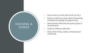 HACKING A
GORGE
1) Anyone who can work with words can do it
2) Exposes students to code without demanding
immediate knowledge of programming
3) Demonstrates effectively the poetic power of
recombination
4) Scales for different skill levels
5) Shows that writing, coding, and playing are
intertwined
 