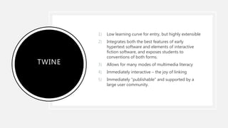 TWINE
1) Low learning curve for entry, but highly extensible
2) Integrates both the best features of early
hypertext software and elements of interactive
fiction software, and exposes students to
conventions of both forms.
3) Allows for many modes of multimedia literacy
4) Immediately interactive – the joy of linking
5) Immediately “publishable” and supported by a
large user community.
 