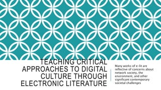 TEACHING CRITICAL
APPROACHES TO DIGITAL
CULTURE THROUGH
ELECTRONIC LITERATURE
Many works of e-lit are
reflective of concerns about
network society, the
environment, and other
significant contemporary
societal challenges
 