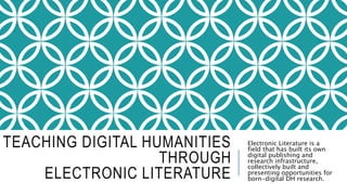 TEACHING DIGITAL HUMANITIES
THROUGH
ELECTRONIC LITERATURE
Electronic Literature is a
field that has built its own
digital publishing and
research infrastructure,
collectively built and
presenting opportunities for
born-digital DH research.
 