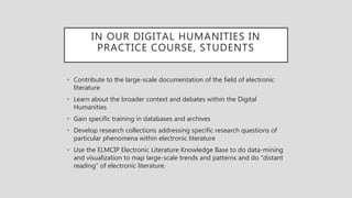 IN OUR DIGITAL HUMANITIES IN
PRACTICE COURSE, STUDENTS
• Contribute to the large-scale documentation of the field of electronic
literature
• Learn about the broader context and debates within the Digital
Humanities
• Gain specific training in databases and archives
• Develop research collections addressing specific research questions of
particular phenomena within electronic literature
• Use the ELMCIP Electronic Literature Knowledge Base to do data-mining
and visualization to map large-scale trends and patterns and do “distant
reading” of electronic literature.
 