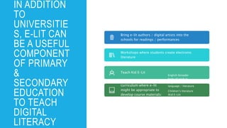IN ADDITION
TO
UNIVERSITIE
S, E-LIT CAN
BE A USEFUL
COMPONENT
OF PRIMARY
&
SECONDARY
EDUCATION
TO TEACH
DIGITAL
LITERACY
Bring e-lit authors / digital artists into the
schools for readings / performances
Workshops where students create electronic
literature
Teach Kid E-Lit
Consider parts of the
curriculum where e-lit
might be appropriate to
develop course materials:
English (broader
body of work in
English) & other
language / literature
Children’s literature
(Kid E-Lit)
Digital Literacy
Art
 