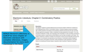 BONUS! Research collections in
ELMCIP for every chapter of
Electronic Literature with
complete references, images,
documentation for every work
mentioned in the book!
 