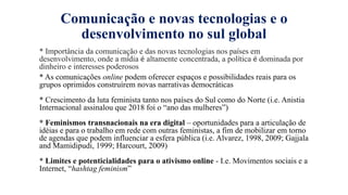 Comunicaҁão e novas tecnologias e o
desenvolvimento no sul global
* Importância da comunicaҁão e das novas tecnologias nos países em
desenvolvimento, onde a mídia é altamente concentrada, a política é dominada por
dinheiro e interesses poderosos
* As comunicações online podem oferecer espaços e possibilidades reais para os
grupos oprimidos construírem novas narrativas democráticas
* Crescimento da luta feminista tanto nos países do Sul como do Norte (i.e. Anistia
Internacional assinalou que 2018 foi o “ano das mulheres”)
* Feminismos transnacionais na era digital – oportunidades para a articulação de
idéias e para o trabalho em rede com outras feministas, a fim de mobilizar em torno
de agendas que podem influenciar a esfera pública (i.e. Alvarez, 1998, 2009; Gajjala
and Mamidipudi, 1999; Harcourt, 2009)
* Limites e potenticialidades para o ativismo online - I.e. Movimentos sociais e a
Internet, “hashtag feminism”
 