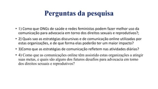 Perguntas da pesquisa
• 1) Como que ONGs de saúde e redes feministas podem fazer melhor uso da
comunicaҁão para advocacia em torno dos direitos sexuais e reprodutivos?;
• 2) Quais sao as estratėgias discursivas e de comunicaҁão online utilizadas por
estas organizaҁões, e de que forma elas poderão ter um maior impacto?
• 3)Como que as estratėgias de comunicaҁão refletem nas atividades diárias?
• 4) Como que as comunicações online têm assistido estas organizações a atingir
suas metas, e quais são alguns dos futuros desafios para advocacia em torno
dos direitos sexuais e reprodutivos?
 