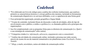Codebook
• *Foi elaborado um livro de códigos para a análise dos websites institucionais, que analisou
primeiro as características técnicas e o design gráficos dos mesmos, incluindo as ferramentas
de comunicação disponíveis e os serviços utilizados, a cor e a aparência de uma forma geral
• Foco principal da organizaҁão, posiҁão geográfica e língua falada
• * Exame do conteúdo, incluindo fóruns de discussão e redes de atividades, além do tipo de
envolvimento com o público, a mídia e a política (i.e. os chamados público-alvo principais das
organizações).
• Isso foi complementado com as perguntas feitas para os diretores de comunicação (i.e. Qual é
a sua estratégia de comunicação? entre outras)
• * Categorias criadas (i.e. informação, advocacia, engajamento com a comunidade)
• * Análise das atividades de comunicação online, incluindo a presença nas redes sociais,
através do exame do uso do material comunicativo em plataformas como Facebook e Twitter,
Youtube
• * Blogs, e-mails, newsletters, outras atividades de comunicação online
 