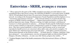 Entrevistas - SRHR, avanҁos e recuos
• “ Those opposed to the gains of the 1990s extended in turn their powerful alliances and
strengthened those that always existed. The AGENDA EUROPE is a powerful enemy of SRHR.
100 to 150 individuals from at least 50 conservative European organisations belong to the
network. According to the European Parlamentary Forum Population and Development, it is a
“reactionary and expansive network”…..If the network attains its set goals decade-long
progress of SRHR would be annihilated. …..Support from political parties is a factor, but
political majorities may change. Whereas a strong civil rights movement, with financial
resources is a better guarantee to advance….. In Europe Sweden and the Netherlands are part
of an 8-country initiative to sign up for a fundraising to counter D. Trump’s anti-abortion
move. They have a good reputation, so have France and Germany as far as sexual and
reproductive health services are concerned. Africa offers only a few positive examples, I’d
quote Malawi for child marriage and sexual education…. USA offers a patchwork picture.
Advancement depends on the political culture......In South America: Uruguay, Argentina, Chile
have advanced. ….Less advancement, even loss of acquired rights are known from Poland,
Hungary, Slovakia, Lithuania….in some cases like Tunisia, progress has stalled…..”*
• * Gudrun Haupter, head of the health commission of the International Alliance of Women
(IAW)
•
 