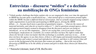 Entrevistas – discourse “médico” e o declínio
na mobilizaҁão de ONGs feministas
• “I think another challenge that helps explain why we are stagnated is that, over time the approach
to SRHR has become quite a medicalised one.,,,.what started off as a conversation around rights,
within the SRHR, became a different kind of conversation. And we actually stopped seeing women’s
rights organisations in particular participating in SRHR spaces, driving the SRHR
debate….it….became much more a question of quantitative targets,…“what are the causes of
maternal mortality, and what do we need to reduce it”?...And so questions around agency, choice
and empowerment largely seemed to disappear from the discourse and now are being re-
introduced.., as we see this stagnation….And we are seeing that, even if you make certain
technologies, medications etc available, if a women still does not have the right to make that
choice for herself, it does not matter that this technology is available, and easy to use….. If she
does not have the agency to use that choice, if there is still stigma and misunderstanding around
women’s bodies and women’s sexual and reproductive choices, and there is still violence that still
occurs in the background of the decisions that women are making…. that at the root of this
discussion of SRHR has to be the ability of women and girls to make these choices for themselves,
freely….”*
• * Naiosola Likimani, lead of UK SheDecides
 