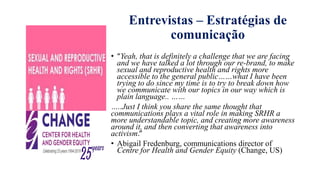 Entrevistas – Estratégias de
comunicaҁão
• “Yeah, that is definitely a challenge that we are facing
and we have talked a lot through our re-brand, to make
sexual and reproductive health and rights more
accessible to the general public……what I have been
trying to do since my time is to try to break down how
we communicate with our topics in our way which is
plain language.. ……
…..Just I think you share the same thought that
communications plays a vital role in making SRHR a
more understandable topic, and creating more awareness
around it, and then converting that awareness into
activism.”
• Abigail Fredenburg, communications director of
Centre for Health and Gender Equity (Change, US)
 