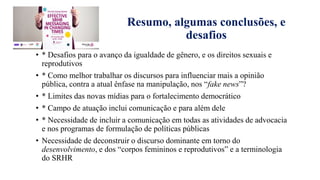 Resumo, algumas conclusões, e
desafios
• * Desafios para o avanço da igualdade de gênero, e os direitos sexuais e
reprodutivos
• * Como melhor trabalhar os discursos para influenciar mais a opinião
pública, contra a atual ênfase na manipulação, nos “fake news”?
• * Limites das novas mídias para o fortalecimento democrático
• * Campo de atuaҁão inclui comunicaҁão e para além dele
• * Necessidade de incluir a comunicaҁão em todas as atividades de advocacia
e nos programas de formulaҁão de políticas públicas
• Necessidade de deconstruir o discurso dominante em torno do
desenvolvimento, e dos “corpos femininos e reprodutivos” e a terminologia
do SRHR
 