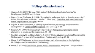 Bibliografia selecionada
• Alvarez, S. E. (2009) “Beyond NGO-ization? Reflections from Latin America” in
Development, 06/2009, vol. 52, issue
• Correa, S. and Petchesky, R. (1994) “Reproductive and sexual rights: a feminist perspective”
in Sen, Gita, Germain, Adrienne, Lincoln, C. Chen (eds.) Population policies reconsidered:
health, empowerment and rights, Boston
• Gajjala, R. and Mamidipudi, A. (1999) “Cyberfeminism, technology and international
development” in Gender and Development, vol. 7, no. 2, p. 8-16
• Harcourt, W. (2009) “Reproductive bodies” in Body Politics in development: critical
alternatives in gender and development, p. 38 – 65
• Kingston, Lindsey N. and Stam, Kathryn R. (2013) “Online advocacy: analysis of human rights
NGO websites” in Journal of Human Rights Practice, vol. 5, n. 1, p. 75-95
• Matos, C. (2021) Gender, health communications and online activism in the digital age,
McGill-Queen’s University Press (forthcoming)
• Matos, C. (2016) Globalization, gender politics and the media, Maryland: Lexington Books
 