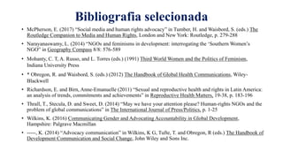 Bibliografia selecionada
• McPherson, E. (2017) “Social media and human rights advocacy” in Tumber, H. and Waisbord, S. (eds.) The
Routledge Companion to Media and Human Rights, London and New York: Routledge, p. 279-288
• Narayanaswamy, L. (2014) “NGOs and feminisms in development: interrogating the ‘Southern Women’s
NGO” in Geography Compass 8/8: 576-589
• Mohanty, C. T, A. Russo, and L. Torres (eds.) (1991) Third World Women and the Politics of Feminism,
Indiana University Press
• * Obregon, R. and Waisbord, S. (eds.) (2012) The Handbook of Global Health Communications, Wiley-
Blackwell
• Richardson, E. and Birn, Anne-Emanuelle (2011) “Sexual and reproductive health and rights in Latin America:
an analysis of trends, commitments and achievements” in Reproductive Health Matters, 19-38, p. 183-196
• Thrall, T., Stecula, D. and Sweet, D. (2014) “May we have your attention please? Human-rights NGOs and the
problem of global communications” in The International Journal of Press/Politics, p. 1-25
• Wilkins, K. (2016) Communicating Gender and Advocating Accountability in Global Development,
Hampshire: Palgrave Macmillan
• -----, K. (2014) “Advocacy communication” in Wilkins, K G, Tufte, T. and Obregon, R (eds.) The Handbook of
Development Communication and Social Change, John Wiley and Sons Inc.
 