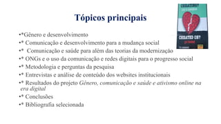 Tópicos principais
•*Gênero e desenvolvimento
•* Comunicação e desenvolvimento para a mudança social
•* Comunicação e saúde para além das teorias da modernização
•* ONGs e o uso da comunicação e redes digitais para o progresso social
•* Metodologia e perguntas da pesquisa
•* Entrevistas e análise de conteúdo dos websites institucionais
•* Resultados do projeto Gênero, comunicação e saúde e ativismo online na
era digital
•* Conclusões
•* Bibliografia selecionada
 