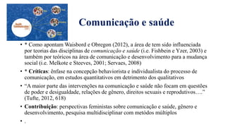 Comunicação e saúde
• * Como apontam Waisbord e Obregon (2012), a área de tem sido influenciada
por teorias das disciplinas de comunicação e saúde (i.e. Fishbein e Yzer, 2003) e
também por teóricos na área de comunicação e desenvolvimento para a mudança
social (i.e. Melkote e Steeves, 2001; Servaes, 2008)
• * Críticas: ênfase na concepção behaviorista e individualista do processo de
comunicação, em estudos quantitativos em detrimento dos qualitativos
• “A maior parte das intervenҁŏes na comunicação e saúde não focam em questões
de poder e desigualdade, relaҁŏes de gȇnero, direitos sexuais e reprodutivos….”
(Tufte, 2012, 618)
• Contribuiҁão: perspectivas feministas sobre comunicação e saúde, gȇnero e
desenvolvimento, pesquisa multidisciplinar com metódos múltiplos
• .
 