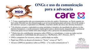 ONGs e uso da comunicação
para a advocacia
• * Como organizações não governamentais na área de saúde e feministas, no Norte quanto no
Sul, estão fazendo uso da comunicação e as novas tecnologias para advocar a favor da saúde e
dos direitos sexuais e reprodutivos (SRHR), inseridos dentro da ótica dos direitos humanos?
• * Os direitos sexuais e reprodutivos estao atrelados à temática da igualdade de gênero (e dos
direitos humanos), e assim possuem implicações para a democracia, enquanto que o potencial
oferecido pelas novas mídias têm uma relação com o processo de democratização.
• * Outra área de contribuiҁão: pesquisa sobre ONGs e o jornalismo, e como as redes sociais
estão mudando a visibilidade da advocacia (i.e. McPherson, 2017; Powers, 2017)
• ONGs competem for recursos, status e publicidade na mídia
• Papel nas ONGs no desenvolvimento (o “Norte” versus of “Sul”)
• Alvarez (2009) no paradoxo sobre as ONGs – (“os webs comunicativos”)
 