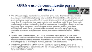 ONGs e uso da comunicação para a
advocacia
• * “A advocacia engaja a comunicaҁão pública em apoio a uma determinada causa política.
Esse processo político talvez almaneja uma variadade de comunidades...a fim de criar um
apoio social para mudar a política. Os processos de comunicaҁão são estratégicos, resonando
com a área de comunicaҁão para o desenvolvimento e a mudanҁa social de uma forma mais
geral nos quais as intervenҁões são….implementadas para o bem público. A advocacia foca a
nossa atenҁão em programas estratégicos que buscam mudar as políticas, através da
mobilizaҁão de apoio direto….assim se diferenciando do marketing social e de outras
campanhas de comunicaҁão focadas na mudanҁa do comportamento individual. (Wilkins,
2014)
• * Assim, como afirma Waisbord (2015, 150), a defesa de certas políticas já é em si um
importante exercício de comunicação, que envolve a mobilização de vários públicos através
do uso de uma variedade de atividades de comunicação, incluindo desde o compartilhamento
de informações até às deliberações públicas, consultas e táticas midiáticas
• Serra Sippel, presidente da ONG Centre for Health and Equity (Change), disse que a
comunicaҁão faz parte do treinamento deles em advocacia, afirmando que a “comunicaҁão é a
chave para toda a advocacia”.
 