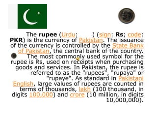 The rupee (Urdu:       ) (sign: Rs; code:
PKR) is the currency of Pakistan. The issuance
of the currency is controlled by the State Bank
   of Pakistan, the central bank of the country.
       The most commonly used symbol for the
rupee is Rs, used on receipts when purchasing
  goods and services. In Pakistan, the rupee is
        referred to as the "rupees", "rupaya" or
              "rupaye". As standard in Pakistani
 English, large values of rupees are counted in
    terms of thousands, lakh (100 thousand, in
 digits 100,000) and crore (10 million, in digits
                                    10,000,000).
 