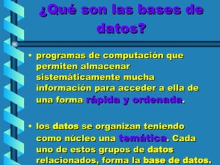 ¿Qué son las bases de datos? programas de computación que permiten almacenar sistemáticamente mucha información para acceder a ella de una   forma   rápida y ordenada .  los  datos  se organizan teniendo como   núcleo una   temática . Cada uno de estos grupos de  datos  relacionados, forma la  base   de   datos. 
