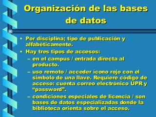 Organización de las bases de datos Por disciplina; tipo de publicación y alfabéticamente. Hay tres tipos de accesos: en el campus / entrada directa al producto. uso remoto / acceder ícono rojo con el simbolo de una llave. Requiere código de acceso: cuenta correo electrónico UPR y “password”. condiciones especiales de licencia / son bases de datos especializadas donde la biblioteca orienta sobre el acceso.  