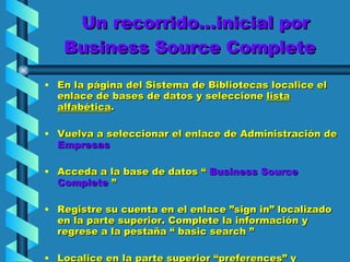Un recorrido…inicial por Business Source Complete  En la página del Sistema de Bibliotecas localice el enlace de bases de datos y seleccione  lista alfabética .  Vuelva a seleccionar el enlace de Administración de  Empresas Acceda a la base de datos “  Business Source Complete  ” Registre su cuenta en el enlace ”sign in” localizado en la parte superior. Complete la información y regrese a la pestaña “ basic search ” Localice en la parte superior “preferences” y seleccione la opción “detailed” antes de iniciar cualquier búsqueda. 