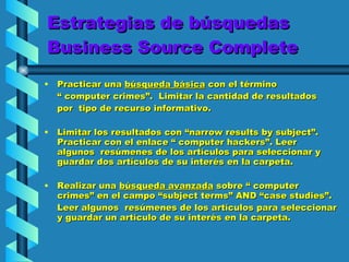 Estrategias de búsquedas Business Source Complete Practicar una  búsqueda básica  con el término  “  computer crimes”.  Limitar la cantidad de resultados  por  tipo de recurso informativo. Limitar los resultados con “narrow results by subject”. Practicar con el enlace “ computer hackers”. Leer algunos  resúmenes de los artículos para seleccionar y guardar dos artículos de su interés en la carpeta.  Realizar una  búsqueda avanzada  sobre “ computer crimes” en el campo “subject terms” AND “case studies”.  Leer algunos  resúmenes de los artículos para seleccionar y guardar un artículo de su interés en la carpeta.  