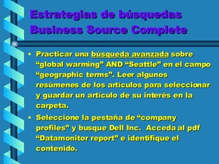 Estrategias de búsquedas Business Source Complete Practicar una  búsqueda avanzada  sobre  “global warming” AND “Seattle” en el campo “geographic terms”. Leer algunos  resúmenes de los artículos para seleccionar y guardar un artículo de su interés en la carpeta.  Seleccione la pestaña de “company profiles” y busque Dell Inc.  Acceda al pdf “Datamonitor report” e identifique el contenido.  