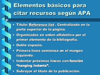 Elementos básicos para citar recursos según APA Título:  Reference list  . Centralizado en la parte superior de la página. Organizadas en orden alfabético por el primer elemento de la bibliografía. Doble espacio.  Primera línea comienza en el margen izquierdo.  Indentar próximas líneas con  función “hanging indents”.   Subrayar el título de la publicación. 