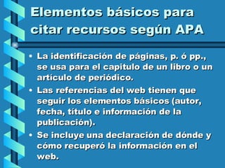 Elementos básicos para citar recursos según APA La identificación de páginas, p. ó pp., se usa para el capitulo de un libro o un artículo de periódico. Las referencias del web tienen que seguir los elementos básicos (autor, fecha, título e información de la publicación). Se incluye una declaración de dónde y cómo recuperó la información en el web. 