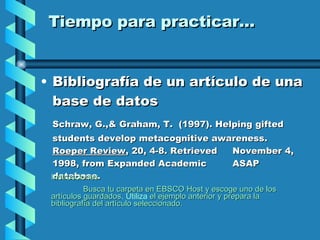 Tiempo para practicar... Bibliografía de un artículo de una base de datos Schraw, G.,& Graham, T.  (1997). Helping gifted  students develop metacognitive awareness.  Roeper Review , 20, 4-8. Retrieved  November 4, 1998, from Expanded Academic  ASAP database. Instrucciones Busca tu carpeta en EBSCO Host y escoge uno de los artículos guardados . Utiliza  el ejemplo anterior y prepara la bibliografía del artículo seleccionado. 
