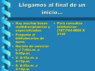 Llegamos al final de un inicio… Hay muchas bases  multidisciplinarias y especializadas. Pregunte al bibliotecarios de turno. Horario de servicio: L-J 7:45a.m. a 9:45p.m;  V- 8:15a.m. a 4:15p.m;  S- 8:45a.m. a 4:15p.m.  Para consultas telefónicas: (787)764-0000 X 2146 