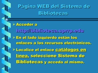 Página WEB del Sistema de Bibliotecas  Acceder a  http://biblioteca.uprrp.edu   En el lado izquierdo están los enlaces a los recursos electrónicos.  Localice el enlace  catálogos en línea , seleccione Sistema de Bibliotecas  y acceda al mismo. 